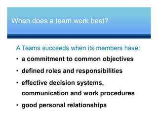 When does a team work best?
A Teams succeeds when its members have:
• a commitment to common objectives
• defined roles and responsibilities
• effective decision systems,
communication and work procedures
• good personal relationships
 