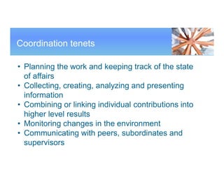 Coordination tenets
• Planning the work and keeping track of the state
of affairs
• Collecting, creating, analyzing and presenting
information
• Combining or linking individual contributions into
higher level results
• Monitoring changes in the environment
• Communicating with peers, subordinates and
supervisors
 