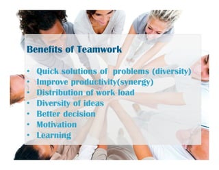 Benefits of TeamworkBenefits of Teamwork
• Quick solutions of problems (diversity)
• Improve productivity(synergy)
• Distribution of work load
• Diversity of ideas
• Better decision
• Motivation
• Learning
 