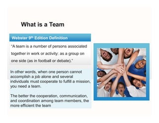 What is a Team
“A team is a number of persons associated
together in work or activity: as a group on
one side (as in football or debate).”
Webster 9th Edition Definition
In other words, when one person cannot
accomplish a job alone and several
individuals must cooperate to fulfill a mission,
you need a team.
The better the cooperation, communication,
and coordination among team members, the
more efficient the team
In other words, when one person cannot
accomplish a job alone and several
individuals must cooperate to fulfill a mission,
you need a team.
The better the cooperation, communication,
and coordination among team members, the
more efficient the team
 