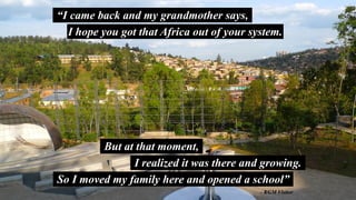 “I came back and my grandmother says,
I hope you got that Africa out of your system.
But at that moment,
I realized it was there and growing.
So I moved my family here and opened a school”
- KGM Visitor
 