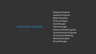 automattic.com/jobs
Happiness Engineer
JavaScript Engineer
Mobile Developer
Product Designer
Code Wrangler
Theme Wrangler
Enterprise Growth Engineer
Technical Account Engineer
Performance Marketing
Marketing Designer
Events Wrangler
 