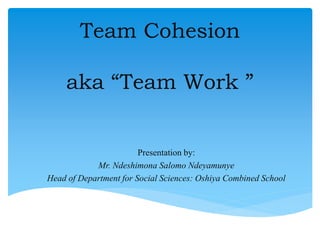 Team Cohesion
aka “Team Work ”
Presentation by:
Mr. Ndeshimona Salomo Ndeyamunye
Head of Department for Social Sciences: Oshiya Combined School
 
