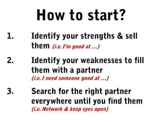 1. Identify your strengths & sell
them (i.e. I’m good at …)
2. Identify your weaknesses to fill
them with a partner
(i.e. I need someone good at …)
3. Search for the right partner
everywhere until you find them
(i.e. Network & keep eyes open)
How to start?
 