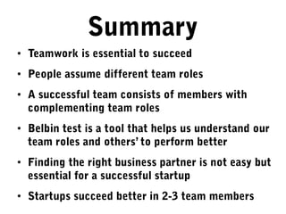Summary
• Teamwork is essential to succeed
• People assume different team roles
• A successful team consists of members with
complementing team roles
• Belbin test is a tool that helps us understand our
team roles and others’ to perform better
• Finding the right business partner is not easy but
essential for a successful startup
• Startups succeed better in 2-3 team members
 