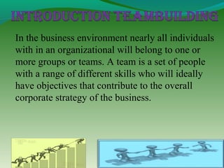 In the business environment nearly all individuals
with in an organizational will belong to one or
more groups or teams. A team is a set of people
with a range of different skills who will ideally
have objectives that contribute to the overall
corporate strategy of the business.
 