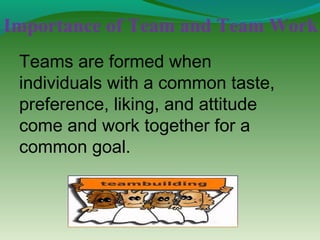 Importance of Team and Team Work
 Teams are formed when
 individuals with a common taste,
 preference, liking, and attitude
 come and work together for a
 common goal.
 