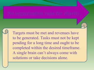 No organization runs for charity.


  Targets must be met and revenues have
  to be generated. Tasks must not be kept
  pending for a long time and ought to be
  completed within the desired timeframe.
  A single brain can’t always come with
  solutions or take decisions alone.
 