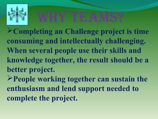 Why Teams?
Completing an Challenge project is time
consuming and intellectually challenging.
When several people use their skills and
knowledge together, the result should be a
better project.
People working together can sustain the
enthusiasm and lend support needed to
complete the project.
 