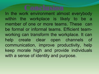 Conclusion
In the work environment almost everybody
within the workplace is likely to be a
member of one or more teams. These can
be formal or informal teams. Efficient team-
working can transform the workplace. It can
help create clear open channels of
communication, improve productivity, help
keep morale high and provide individuals
with a sense of identity and purpose.
 