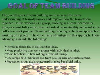 The overall goals of team building are to increase the teams
understanding of team dynamics and improve how the team works
together. Unlike working as a group, working as a team incorporates
group accountability rather than individual accountability and results in a
collective work product. Team building encourages the team approach to
working on a project. There are many advantages to this approach. These
advantages include the following:

 Increased flexibility in skills and abilities.
 More productive than work groups with individual mindset.
 More beneficial in times of organizational change.
 Encourage both individual and team development and improvement.
 Focuses on group goals to accomplish more beneficial tasks.
 