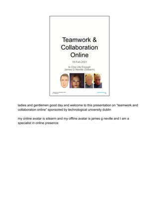 Teamwork &
Collaboration
Online
18-Feb-2021
Is One Life Enough
James G Neville (Sitearm)
Teamwork & Collaboration Online
jn: 18-feb-2021
Development One LLC
00
ladies and gentlemen good day and welcome to this presentation on “teamwork and
collaboration online” sponsored by technological university dublin
my online avatar is sitearm and my offline avatar is james g neville and I am a
specialist in online presence
 