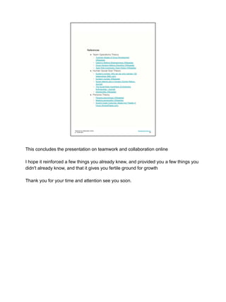 References
● Team Operations Theory
○ Tuckman Stages of Group Development
(Wikipedia)
○ Osborn’s Method (Brainstorming) (Wikipedia)
○ Group Decision Making (Deciding) (Wikipedia)
○ Team Role Inventories (Team Roles) (Wikipedia)
● Human Social Size Theory
○ Dunbar’s number: Why we can only maintain 150
relationships (BBC.com)
○ Dunbar's number (Wikipedia)
○ Social network size in humans (Human Nature -
Journal)
○ The Social Brain Hypothesis (Evolutionary
Anthropology - Journal)
○ Intentionality (Wikipedia)
● Persona Theory
○ Persona (psychology) (Wikipedia)
○ Masking (personality) (Wikipedia)
○ Ancient Greek Costumes, Masks And Theater In
Focus (AncientPages.com)
Teamwork & Collaboration Online
jn: 18-feb-2021
Development One LLC
05
This concludes the presentation on teamwork and collaboration online
I hope it reinforced a few things you already knew, and provided you a few things you
didn't already know, and that it gives you fertile ground for growth
Thank you for your time and attention see you soon.
 