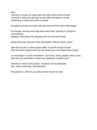 other
“storming” is where you argue with each other about how to do stuff
“norming” is where you get used to each other and agree on a plan
“performing” is where you crank out results
throughout a project your team will cycle back and forth within these stages
for example, learning new things about each other, adjusting to changes in
circumstances,
adapting, improvising, and adjusting even up to the last minute
please direct your attention to the slide labeled “effective teams evolve”
right now you are in a team project called “is one life enough module”
when this team project is over you will certainly go on to another team project
you are always in a team somewhere - your home, family, classes, school, work...
each time you participate in a team you experience a growth cycle -
“listening” to what is being asked, “choosing” how to participate,
then “acting, advancing, and extending”
the question is, what are you willing to learn how to do next
 