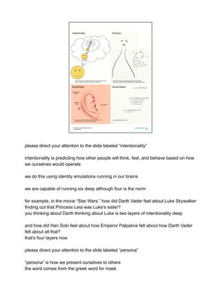 Teamwork & Collaboration Online
jn: 18-feb-2021
Development One LLC
04
very distant
1500
distant
150
close
50
very close
5
There are well-defined limits to the number of friends and
acquaintances the average person can retain.
Social Brain Social Media
We have more than one persona because we have multiple
audiences to deal with, and multiple purposes in dealing with them.
Persona
Peter knows that Jane believes that Mark thinks that Paula wants
Jake to suppose that Amelia intends to do something.’
Intentionality
please direct your attention to the slide labeled “intentionality”
intentionality is predicting how other people will think, feel, and behave based on how
we ourselves would operate
we do this using identity emulations running in our brains
we are capable of running six deep although four is the norm
for example, in the movie “Star Wars,” how did Darth Vader feel about Luke Skywalker
finding out that Princess Leia was Luke’s sister?
you thinking about Darth thinking about Luke is two layers of intentionality deep
and how did Han Solo feel about how Emperor Palpatine felt about how Darth Vader
felt about all that?
that’s four layers now
please direct your attention to the slide labeled “persona”
“persona” is how we present ourselves to others
the word comes from the greek word for mask
 