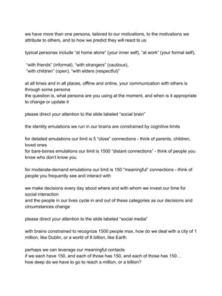 we have more than one persona, tailored to our motivations, to the motivations we
attribute to others, and to how we predict they will react to us
typical personas include “at home alone” (your inner self), “at work” (your formal self),
“with friends” (informal), “with strangers” (cautious),
“with children” (open), “with elders (respectful)”
at all times and in all places, offline and online, your communication with others is
through some persona
the question is, what persona are you using at the moment, and when is it appropriate
to change or update it
please direct your attention to the slide labeled “social brain”
the identity emulations we run in our brains are constrained by cognitive limits
for detailed emulations our limit is 5 “close” connections - think of parents, children,
loved ones
for bare-bones emulations our limit is 1500 “distant connections” - think of people you
know who don’t know you
for moderate-demand emulations our limit is 150 “meaningful” connections - think of
people you frequently see and interact with
we make decisions every day about where and with whom we invest our time for
social interaction
and the people in our lives cycle in and out of these categories as our decisions and
circumstances change
please direct your attention to the slide labeled “social media”
with brains constrained to recognize 1500 people max, how do we deal with a city of 1
million, like Dublin, or a world of 8 billion, like Earth
perhaps we can leverage our meaningful contacts
if we each have 150, and each of those has 150, and each of those has 150…
how deep do we have to go to reach a million, or a billion?
 
