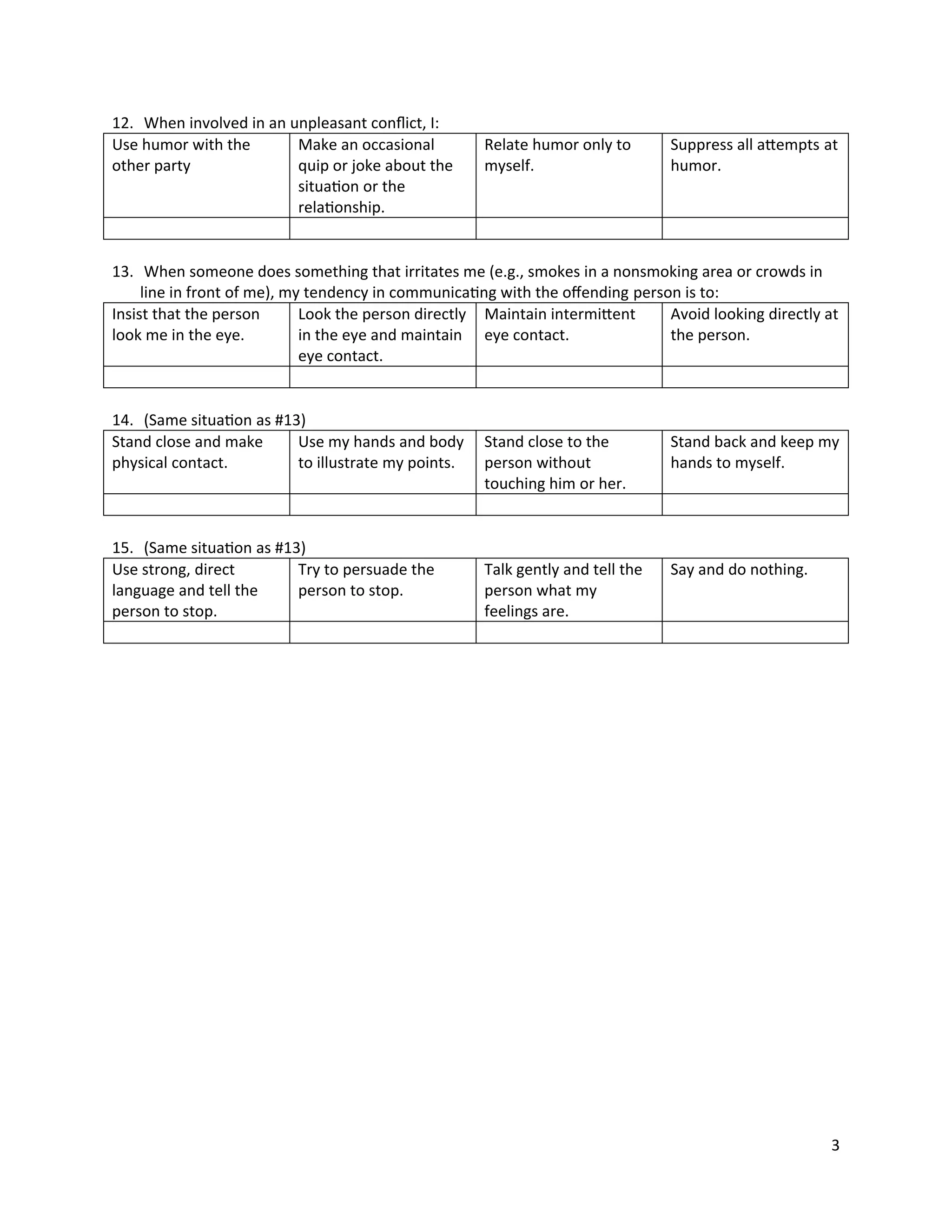 12. When involved in an unpleasant conﬂict, I:
Use humor with the       Make an occasional          Relate humor only to       Suppress all attempts at
other party              quip or joke about the      myself.                    humor.
                         situation or the
                         relationship.


13. When someone does something that irritates me (e.g., smokes in a nonsmoking area or crowds in
     line in front of me), my tendency in communicating with the oﬀending person is to:
Insist that the person       Look the person directly Maintain intermittent    Avoid looking directly at
look me in the eye.          in the eye and maintain eye contact.              the person.
                             eye contact.


14. (Same situation as #13)
Stand close and make      Use my hands and body      Stand close to the         Stand back and keep my
physical contact.         to illustrate my points.   person without             hands to myself.
                                                     touching him or her.


15. (Same situation as #13)
Use strong, direct        Try to persuade the        Talk gently and tell the   Say and do nothing.
language and tell the     person to stop.            person what my
person to stop.                                      feelings are.




                                                                                                       3
 
