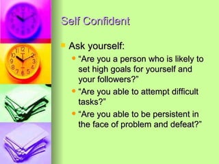 Self Confident Ask yourself:  “Are you a person who is likely to set high goals for yourself and your followers?” “Are you able to attempt difficult tasks?” “Are you able to be persistent in the face of problem and defeat?” 