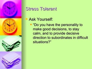 Stress Tolerant Ask Yourself: “Do you have the personality to make good decisions, to stay calm, and to provide decisive direction to subordinates in difficult situations?” 