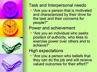 Task and Interpersonal needs “Are you a person that is motivated and characterized by their drive for the task and their concerns for people?” Power and achievement “Are you an individual who seeks position of authority, who likes to exercise power over others and to achieve?” High expectations “Are you a person who beliefs that they can do the job and will receive valued outcomes for their effort?” 