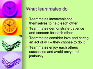 What teammates do Teammates inconvenience themselves to help each other Teammates demonstrate patience and concern for each other Teammates consider love and caring an act of will – they choose to do it Teammates enjoy each others successes and avoid envy and jealously 