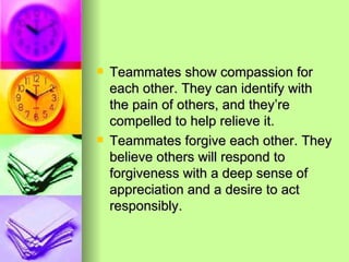 Teammates show compassion for each other. They can identify with the pain of others, and they’re compelled to help relieve it. Teammates forgive each other. They believe others will respond to forgiveness with a deep sense of appreciation and a desire to act responsibly. 