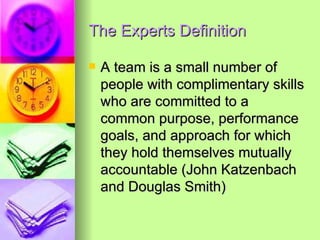 The Experts Definition  A team is a small number of people with complimentary skills who are committed to a common purpose, performance goals, and approach for which they hold themselves mutually accountable (John Katzenbach and Douglas Smith) 