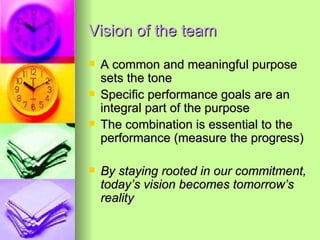 Vision of the team A common and meaningful purpose sets the tone Specific performance goals are an integral part of the purpose The combination is essential to the performance (measure the progress) By staying rooted in our commitment, today’s vision becomes tomorrow’s reality 