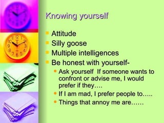 Knowing yourself Attitude Silly goose Multiple intelligences Be honest with yourself- Ask yourself  If someone wants to confront or advise me, I would prefer if they…. If I am mad, I prefer people to….. Things that annoy me are…… 