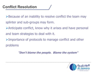 Conflict Resolution
Because of an inability to resolve conflict the team may
splinter and sub-groups may form.
Anticipate conflict, know why it arises and have personal
and team strategies to deal with it.
Importance of protocols to manage conflict and other
problems
"Don't blame the people. Blame the system"
 