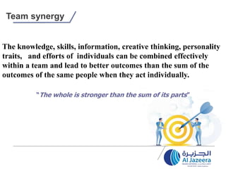 Team synergy
The knowledge, skills, information, creative thinking, personality
traits, and efforts of individuals can be combined effectively
within a team and lead to better outcomes than the sum of the
outcomes of the same people when they act individually.
“The whole is stronger than the sum of its parts”
 