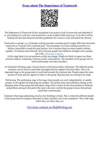 Essay about The Importance of Teamwork
The Importance of Teamwork In this assignment I am going to look at teamwork and important it
is, also linking it in with how vital teamwork is in the modern Public Services. To do this I will be
looking into the main theorists and their guidelines for a team to work well and to be efficient.
Teamwork is a group/ team of people working towards a common goal or target. Bill Gates describes
teamwork as 'A group with a common goal'. The advantages of a team working correctly is as
follows; being able to reach the goal quicker, this is because there are many people working
together. To become more efficient, this is because people have different strengths and so people
can work...show more content...
At this stage there is no set positions as they can change. People are likely to argue over these
common subjects: leadership, structure, power, and authority. The members of the groups start to
build relationships with other members.
In Tuckman's Norming stage everyone knows which person plays which part. The different group
members start to listen to each other and appreciate the support from each other. This is an
important stage as the group starts to work hard towards the common task. People expect the same
amount of work and the support of others in the group. Big decisions are starting to be made.
Performing. The performing stage is the stage where people can work independently, in smaller
groups, or all together all respecting one another. The group's roles and authorities change to the
changing needs of the group and individuals. Stage four is said to be the most predictive. Relation
and problem solving in this part of the task is the most vital for the group to move forward and
reach their common goal.
Tuckman's final stage adjourning, involves the finishing's of task. This is where the different people
of the group need to recognise what they've done, and their role in the completion. This is the stage
where they see where they can
Get more content on HelpWriting.net
 