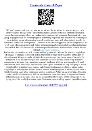 Teamwork Research Paper
"We don't support each other because we are a team. We are a team because we support each
other," begins a passage from Tadatoshi Fujimaki's Kuroko No Basuke, a Japanese animation
series. From the passage alone, we can know the importance of teamwork. Teamwork refers to a
group of people which are working together and sharing responsibilities to achieve a common goal.
As a student, we are often required to work together as a team with other students in order to
complete a certain task or assignment. Teamwork is an effective approach for the completion of the
work in an effective manner which further enhances the performances of all members in the team
therewithal. The effectiveness of a team is frequently influenced by internal and external factors.
Internal...show more content...
For instance, as a student, we will be assigned into group works. One of the members might have
advantages or strengths in this part, and another member might be strong in this certain part of
the assignment. Weakness can be minimized when we are working on our areas of strength. For
that reason, it can be acknowledged that teamwork can make the best use of every member's
strength and at the same time, reducing everyone's weakness. Working as a team also will teach
us to do work more effectively. The outcomes from a great teamwork are very satisfying as it will
not only affect us but the whole team as well. More often than not, working as a team makes
everything fun and enjoyable. From a positive view of working together as a team, we can share a
lot of interesting ideas while working on a job or assignment. When we are tired, take a break and
make a small chit–chat session with the members and know them better. Laughter and fun can
reduce stress and at the same time, we can increase the effectiveness on the work given. As the
saying goes, kills two birds with one stone. Teams that enjoy working together can achieve great
Get more content on HelpWriting.net
 