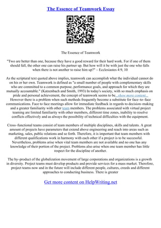 The Essence of Teamwork Essay
The Essence of Teamwork
"Two are better than one, because they have a good reward for their hard work. For if one of them
should fall, the other one can raise his partner up. But how will it be with just the one who falls
when there is not another to raise him up?" – Ecclesiastes 4:9, 10
As the scriptural text quoted above implies, teamwork can accomplish what the individual cannot do
on his or her own. Teamwork is defined as "a small number of people with complementary skills
who are committed to a common purpose, performance goals, and approach for which they are
mutually accountable." (Katzenbach and Smith, 1993) In today's society, with so much emphasis on
pride and personal achievement, the concept of teamwork seems to be...show more content...
However there is a problem when such methods frequently become a substitute for face–to–face
communications. Face to face meetings allow for immediate feedback in regards to decision–making
and a greater familiarity with other team members. The problems associated with virtual project
teaming are limited familiarity with other members, different time zones, inability to resolve
conflicts effectively and as always the possibility of technical difficulties with the equipment.
Cross–functional teams consist of team members of multiple disciplines, skills and talents. A great
amount of projects have parameters that extend above engineering and reach into areas such as
marketing, sales, public relations and so forth. Therefore, it is important that team members with
different qualifications work in harmony with each other if a project is to be successful.
Nevertheless, problems arise when vital team members are not available and no one has any
knowledge of their portion of the project. Problems also arise when one team member has little
respect for the discipline of another.
The by–product of the globalization movement of large corporations and organizations is a growth
in diversity. Project teams must develop products and provide services for a mass market. Therefore,
project teams now and in the future will include different people, cultures, creeds and different
approaches to conducting business. There is greater
Get more content on HelpWriting.net
 