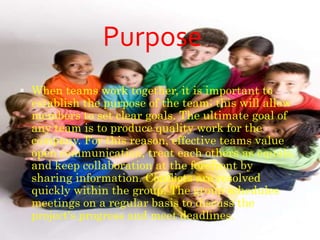  When teams work together, it is important to
establish the purpose of the team; this will allow
members to set clear goals. The ultimate goal of
any team is to produce quality work for the
company. For this reason, effective teams value
open communication, treat each others as equals,
and keep collaboration at the forefront by
sharing information. Conflicts are resolved
quickly within the group. The group schedules
meetings on a regular basis to discuss the
project's progress and meet deadlines.
Purpose
 