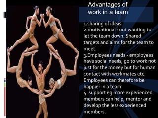 1.sharing of ideas
2.motivational - not wanting to
let the team down. Shared
targets and aims for the team to
meet.
3.Employees needs - employees
have social needs, go to work not
just for the money but for human
contact with workmates etc.
Employees can therefore be
happier in a team.
4. support eg more experienced
members can help, mentor and
develop the less experienced
members.
Advantages of
work in a team
 