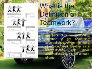 What is the
Definition of
Teamwork?
 Teamwork is a group of
members of a team working
together to get something
accomplished. When members
of a group work together as a
team, they can more
accomplished in a short amount
of time.
 