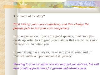 The moral of the story?
First identify your core competency and then change the
playing field to suit your core competency.
In an organization, if you are a good speaker, make sure you
create opportunities to give presentations that enable the senior
management to notice you.
If your strength is analysis, make sure you do some sort of
research, make a report and send it upstairs.
Working to your strengths will not only get you noticed, but will
also create opportunities for growth and advancement.
 