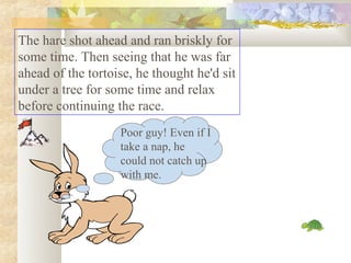 The hare shot ahead and ran briskly for
some time. Then seeing that he was far
ahead of the tortoise, he thought he'd sit
under a tree for some time and relax
before continuing the race.
Poor guy! Even if I
take a nap, he
could not catch up
with me.
 