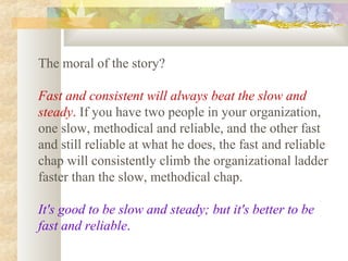 The moral of the story?

Fast and consistent will always beat the slow and
steady. If you have two people in your organization,
one slow, methodical and reliable, and the other fast
and still reliable at what he does, the fast and reliable
chap will consistently climb the organizational ladder
faster than the slow, methodical chap.

It's good to be slow and steady; but it's better to be
fast and reliable.
 