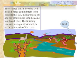 They started off. In keeping with his self-made commitment to be consistently fast, the hare took off and ran at top speed until he came to a broad river. The finishing line was a couple of kilometers on the other side of the river.  Goal 