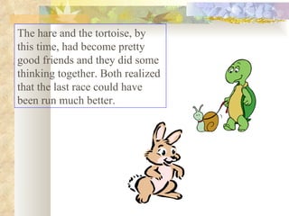 The hare and the tortoise, by this time, had become pretty good friends and they did some thinking together. Both realized that the last race could have been run much better.  