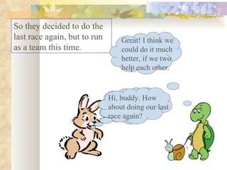 So they decided to do the last race again, but to run as a team this time.  Hi, buddy. How about doing our last race again? Great! I think we could do it much better, if we two help each other. Hi, buddy. How about doing our last race again? 
