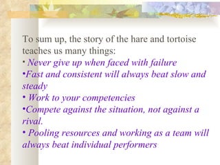 To sum up, the story of the hare and tortoise teaches us many things: Never give up when faced with failure   Fast and consistent will always beat slow and steady Work to your competencies Compete against the situation, not against a rival. Pooling resources and working as a team will always beat individual performers 