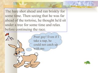 The hare shot ahead and ran briskly for some time. Then seeing that he was far ahead of the tortoise, he thought he'd sit under a tree for some time and relax before continuing the race.  Poor guy! Even if I take a nap, he could not catch up with me. 