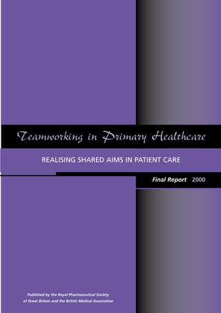 Teamworking in Primary Healthcare
           REALISING SHARED AIMS IN PATIENT CARE

                                                        Final Report 2000




   Published by the Royal Pharmaceutical Society
 of Great Britain and the British Medical Association