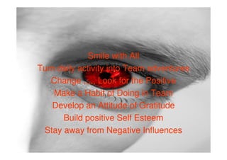 Smile with All
Turn daily activity into Team adventures
   Change ,,,,, Look for the Positive
    Make a Habit of Doing in Team
   Develop an Attitude of Gratitude
      Build positive Self Esteem
 Stay away from Negative Influences
 