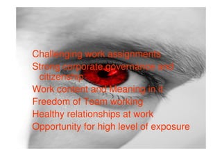 Challenging work assignments
Strong corporate governance and
 citizenship
Work content and Meaning in it
Freedom of Team working
Healthy relationships at work
Opportunity for high level of exposure
 