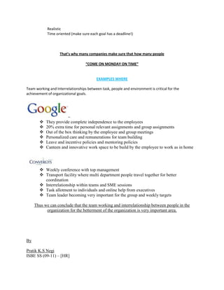 Realistic
Time oriented (make sure each goal has a deadline!)
That’s why many companies make sure that how many people
“COME ON MONDAY ON TIME”
EXAMPLES WHERE
Team working and Interrelationships between task, people and environment is critical for the
achievement of organizational goals.
–
 They provide complete independence to the employees
 20% extra time for personal relevant assignments and group assignments
 Out of the box thinking by the employee and group meetings
 Personalized care and remunerations for team building
 Leave and incentive policies and mentoring policies
 Canteen and innovative work space to be build by the employee to work as in home
 Weekly conference with top management
 Transport facility where multi department people travel together for better
coordination
 Interrelationship within teams and SME sessions
 Task allotment to individuals and online help from executives
 Team leader becoming very important for the group and weekly targets
Thus we can conclude that the team working and interrelationship between people in the
organization for the betterment of the organization is very important area.
By
Pratik K.S Negi
ISBE SS (09-11) – [HR]
 