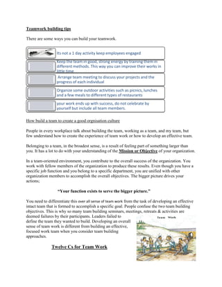 Teamwork building tips
There are some ways you can build your teamwork.
How build a team to create a good orgnisation culture
People in every workplace talk about building the team, working as a team, and my team, but
few understand how to create the experience of team work or how to develop an effective team.
Belonging to a team, in the broadest sense, is a result of feeling part of something larger than
you. It has a lot to do with your understanding of the Mission or Objective of your organization.
In a team-oriented environment, you contribute to the overall success of the organization. You
work with fellow members of the organization to produce these results. Even though you have a
specific job function and you belong to a specific department, you are unified with other
organization members to accomplish the overall objectives. The bigger picture drives your
actions;
“Your function exists to serve the bigger picture.”
You need to differentiate this over all sense of team work from the task of developing an effective
intact team that is formed to accomplish a specific goal. People confuse the two team building
objectives. This is why so many team building seminars, meetings, retreats & activities are
deemed failures by their participants. Leaders failed to
define the team they wanted to build. Developing an overall
sense of team work is different from building an effective,
focused work team when you consider team building
approaches.
Twelve Cs for Team Work
Its not a 1 day activity keep employees engaged
Keep the team in good, strong energy by training them in
different methods. This way you can improve their works in
little time
Arrange team meeting to discuss your projects and the
progress of each individual
Organize some outdoor activities such as picnics, lunches
and a few meals to different types of restaurants
your work ends up with success, do not celebrate by
yourself but include all team members.
 